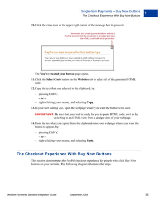 Single-Item Payments – Buy Now Buttons
                                                                                                                  1
                                                                The Checkout Experience With Buy Now Buttons


                    10.Click the close icon in the upper right corner of the message box to proceed.




                        The You’ve created your button page opens.
                    11. Click the Select Code button on the Websites tab to select all of the generated HTML
                        code.
                    12.Copy the text that you selected to the clipboard, by:
                        – pressing Ctrl+C.
                          – or –
                        – right-clicking your mouse, and selecting Copy.
                    13.In your web editing tool, open the webpage where you want the button to be seen.

                        IMPO RTANT: Be      sure that your tool is ready for you to paste HTML code, such as by
                                        switching to an HTML view from a design view of your webpage.
                    14.Paste the text that you copied from the clipboard onto your webpage where you want the
                       button to appear, by:
                        – pressing Ctrl+V.
                          – or –
                        – right-clicking your mouse, and selecting Paste.



        The Checkout Experience With Buy Now Buttons
                    This section demonstrates the PayPal checkout experience for people who click Buy Now
                    buttons on your website. The following diagram illustrates the steps.




Website Payments Standard Integration Guide           September 2008                                              25
 