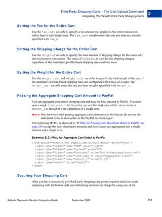 Third-Party Shopping Carts – The Cart Upload Command
                                                                                                                   5
                                                              Integrating PayPal with Third Party Shopping Carts


        Setting the Tax for the Entire Cart
                    Use the tax_cart variable to specify a tax amount that applies to the entire transaction,
                    rather than to individual items. The tax_cart variable overrides any per-item tax amount
                    specified with tax_x.


        Setting the Shipping Charge for the Entire Cart
                    Use the shipping variable to specify the total amount of shipping charge for the entire cart
                    and its payment transaction. The value of shipping is used for the shipping charges,
                    regardless of the merchant’s profile-based shipping rates and rate basis.


        Setting the Weight for the Entire Cart
                    Use the weight_cart and weight_unit variables to specify the total weight of the cart, if
                    the merchant’s profile-based shipping rates are configured with a basis of weight. The
                    weight_cart variable overrides any per-item weights specified with weight_x.


        Passing the Aggregate Shopping Cart Amount to PayPal
                    You can aggregate your entire shopping cart and pass the total amount to PayPal. You must
                    post a single item_name_1 for the entire cart and the total price of the cart contents in
                    amount_1 as though it were a purchase of a single item.
                    N O T E : Onedrawback with passing aggregate cart information is that buyers do not see the
                            individual items in their order on the PayPal payment pages.
                    The following HTML is identical to “HTML for Passing Individual Item Detail to PayPal” on
                    page 250 except the individual items amounts and item names are aggregated into a single
                    amount and a single item.

                    EXAMPLE 5.2 HTML for Aggregate Cart Detail to PayPal
                    <form action="https://www.paypal.com/cgi-bin/webscr" method="post">
                      <input type="hidden" name="cmd" value="_cart">
                      <input type="hidden" name="upload" value="1">
                      <input type="hidden" name="business" value="seller@designerfotos.com">
                      <input type="hidden" name="item_name_1" value="Aggregated items">
                      <input type="hidden" name="amount_1" value="3.00">
                      <input type="submit" value="PayPal">
                    </form>


        Securing Your Shopping Cart
                    After you have customized you third party shopping cart, protect against malicious users
                    tampering with the button code and submitting an incorrect charge by using one of the



Website Payments Standard Integration Guide          September 2008                                                251
 