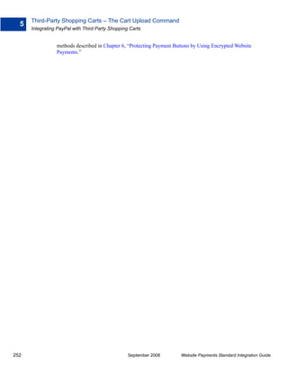 Third-Party Shopping Carts – The Cart Upload Command
  5
      Integrating PayPal with Third Party Shopping Carts


                 methods described in Chapter 6, “Protecting Payment Buttons by Using Encrypted Website
                 Payments.”




252                                               September 2008       Website Payments Standard Integration Guide
 