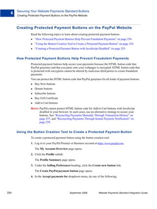 Securing Your Website Payments Standard Buttons
  6
      Creating Protected Payment Buttons on the PayPal Website



      Creating Protected Payment Buttons on the PayPal Website
                 Read the following topics to learn about creating protected payment buttons:
                    “How Protected Payment Buttons Help Prevent Fraudulent Payments” on page 254
                    “Using the Button Creation Tool to Create a Protected Payment Button” on page 254
                    “Creating a Protected Payment Button with JavaScript Disabled” on page 255


      How Protected Payment Buttons Help Prevent Fraudulent Payments
                 Protected payment buttons help secure your payments because the HTML button code that
                 PayPal generates and that you paste onto your webpages is encrypted. HTML button code that
                 is protected with encryption cannot be altered by malicious third parties to create fraudulent
                 payments.
                 You can protect the HTML button code that PayPal generates for all kinds of payment buttons:
                    Buy Now buttons
                    Donate buttons
                    Subscribe buttons
                    Buy Gift Certificate
                    Add to Cart buttons
                 N O T E : PayPal
                                cannot protect HTML button code for Add to Cart buttons with JavaScript
                         disabled in your browser. In such cases, use an alternative strategy to secure your
                         buttons. See “Reconciling Payments Manually Through Transaction History” on
                         page 257, and “Reconciling Payments Through Instant Payment Notification” on
                         page 258.


      Using the Button Creation Tool to Create a Protected Payment Button
                 To create a protected payment button using the button creation tool:
                 1. Log in to your PayPal Premier or Business account at https://www.paypal.com.
                    The My Account Overview page opens.
                 2. Click the Profile subtab.
                    The Profile Summary page opens.
                 3. Under the Selling Preferences heading, click the Create new button link.
                    The Create PayPal payment button page opens.
                 4. In the Accept payments for dropdown menu, do one of the following:




254                                                September 2008           Website Payments Standard Integration Guide
 