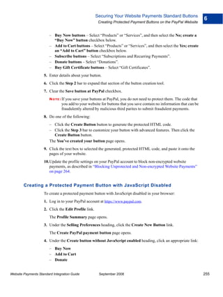 Securing Your Website Payments Standard Buttons
                                                                                                                        6
                                                       Creating Protected Payment Buttons on the PayPal Website


                        – Buy Now buttons – Select “Products” or “Services”, and then select the No; create a
                          “Buy Now” button checkbox below.
                        – Add to Cart buttons – Select “Products” or “Services”, and then select the Yes; create
                          an “Add to Cart” button checkbox below.
                        – Subscribe buttons – Select “Subscriptions and Recurring Payments”.
                        – Donate buttons – Select “Donations”.
                        – Buy Gift Certificate buttons – Select “Gift Certificates”.
                    5. Enter details about your button.
                    6. Click the Step 2 bar to expand that section of the button creation tool.
                    7. Clear the Save button at PayPal checkbox.
                        N O T E : Ifyou save your buttons at PayPal, you do not need to protect them. The code that
                                 you add to your website for buttons that you save contain no information that can be
                                 fraudulently altered by malicious third parites to submit fraudulent payments.
                    8. Do one of the following:
                        – Click the Create Button button to generate the protected HTML code.
                        – Click the Step 3 bar to customize your button with advanced features. Then click the
                          Create Button button.
                        The You’ve created your button page opens.
                    9. Click the text box to selected the generated, protected HTML code, and paste it onto the
                       pages of your website.
                    10.Update the profile settings on your PayPal account to block non-encrypted website
                       payments, as described in “Blocking Unprotected and Non-encrypted Website Payments”
                       on page 264.


        Creating a Protected Payment Button with JavaScript Disabled
                    To create a protected payment button with JavaScript disabled in your browser:
                    1. Log in to your PayPal account at https://www.paypal.com.
                    2. Click the Edit Profile link.
                        The Profile Summary page opens.
                    3. Under the Selling Preferences heading, click the Create New Button link.
                        The Create PayPal payment button page opens.
                    4. Under the Create button without JavaScript enabled heading, click an appropriate link:
                        – Buy Now
                        – Add to Cart
                        – Donate


Website Payments Standard Integration Guide             September 2008                                                  255
 