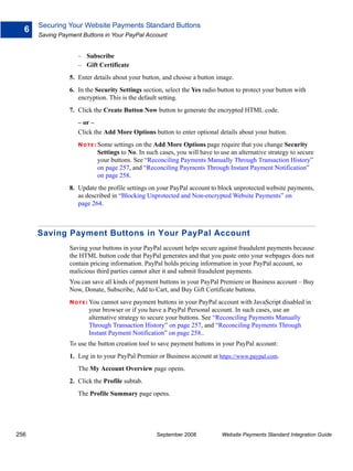 Securing Your Website Payments Standard Buttons
  6
      Saving Payment Buttons in Your PayPal Account


                   – Subscribe
                   – Gift Certificate
                5. Enter details about your button, and choose a button image.
                6. In the Security Settings section, select the Yes radio button to protect your button with
                   encryption. This is the default setting.
                7. Click the Create Button Now button to generate the encrypted HTML code.
                   – or –
                   Click the Add More Options button to enter optional details about your button.
                   N O T E : Some settings on the Add More Options page require that you change Security
                            Settings to No. In such cases, you will have to use an alternative strategy to secure
                            your buttons. See “Reconciling Payments Manually Through Transaction History”
                            on page 257, and “Reconciling Payments Through Instant Payment Notification”
                            on page 258.
                8. Update the profile settings on your PayPal account to block unprotected website payments,
                   as described in “Blocking Unprotected and Non-encrypted Website Payments” on
                   page 264.



      Saving Payment Buttons in Your PayPal Account
                Saving your buttons in your PayPal account helps secure against fraudulent payments because
                the HTML button code that PayPal generates and that you paste onto your webpages does not
                contain pricing information. PayPal holds pricing information in your PayPal account, so
                malicious third parties cannot alter it and submit fraudulent payments.
                You can save all kinds of payment buttons in your PayPal Premiere or Business account – Buy
                Now, Donate, Subscribe, Add to Cart, and Buy Gift Certificate buttons.
                N O T E : Youcannot save payment buttons in your PayPal account with JavaScript disabled in
                        your browser or if you have a PayPal Personal account. In such cases, use an
                        alternative strategy to secure your buttons. See “Reconciling Payments Manually
                        Through Transaction History” on page 257, and “Reconciling Payments Through
                        Instant Payment Notification” on page 258..
                To use the button creation tool to save payment buttons in your PayPal account:
                1. Log in to your PayPal Premier or Business account at https://www.paypal.com.
                   The My Account Overview page opens.
                2. Click the Profile subtab.
                   The Profile Summary page opens.




256                                                September 2008           Website Payments Standard Integration Guide
 