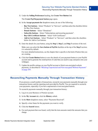 Securing Your Website Payments Standard Buttons
                                                                                                                          6
                                                      Reconciling Payments Manually Through Transaction History


                    3. Under the Selling Preferences heading, the Create New Button link
                        The Create PayPal payment button page opens.
                    4. In the Accept payments for dropdown menu, do one of the following:
                        – Buy Now buttons – Select “Products” or “Services”, and then select the checkbox below
                          for Buy Now buttons.
                        – Donate buttons – Select “Donations”.
                        – Subscribe buttons – Select “Subscriptions and recurring payments”.
                        – Buy Gift Certificate buttons – Select “Gift Certificates”.
                        – Add to Cart buttons – Select “Products” or “Services”, and then select the checkbox
                          below for Add to Cart buttons.
                    5. Enter the details for your button, using the Step 1, Step 2, and Step 3 sections of the tool.
                        Make sure you select the Save button at PayPal checkbox at the top of the Step 2 section;
                        it is selected by default.
                        For more detailed instructions, see the chapter that is specific to the kind of button that you
                        are creating.
                    6. Click the Create Button button to save the details of your payment button in your PayPal
                       account and to generate the small portion of code that you need to copy and paste onto your
                       webpages.
                    7. Update the profile settings on your PayPal account to block non-encrypted website
                       payments, as described in “Blocking Unprotected and Non-encrypted Website Payments”
                       on page 264.



        Reconciling Payments Manually Through Transaction History
                    If you process a small number of transactions, reconcile your payments manually through your
                    transaction history and the reporting tools provided by PayPal. You are required to reconcile
                    your payments, especially if you have unprotected or non-encrypted buttons.
                    To reconcile payments manually through your transaction history:
                    1. Log in to your Business or Premier account.
                    2. In the My Account tab, click the History subtab.
                    3. In the Show dropdown menu, select “Payments Received”.
                    4. Specify a time frame for the payments you want to verify.
                    5. Click the Search button.
                    6. For each payment that was found, verify that the item amounts match the amounts that you
                       charge.



Website Payments Standard Integration Guide            September 2008                                                     257
 