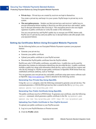 Securing Your Website Payments Standard Buttons
  6
      Protecting Payment Buttons by Using Encrypted Website Payments


                   Private keys – Private keys are created by receivers are kept to themselves.
                   You create a private key and keep it in your system. PayPal keeps its private key on its
                   system.
                   The encryption process – Senders use their private keys and receivers’ public keys to
                   encrypt information before sending it. Receivers use their private keys and senders’ public
                   keys to decrypt information after receiving it. This encryption process also uses digital
                   signatures in public certificates to verify the sender of the information.
                   You use your private key and PayPal’s public key to encrypt your HTML button code.
                   PayPal uses it’s private key and your public key to decrypt button code after people click
                   your payment buttons.


      Setting Up Certificates Before Using Encrypted Website Payments
                Do the following before you use Encrypted Website Payments to protect your payment
                buttons:
                   Generate your private key
                   Generate your public certificate
                   Upload your public certificate to your PayPal account.
                   Download the PayPal public certificate from the PayPal website.
                PayPal uses only X.509 public certificates, not public keys. A public key can be used for
                decryption but contains no information identifying who provided the key. A public certificate
                includes a public key along with information about the key, such as when the key expires and
                who the key belongs to. PayPal accepts public certificates in OpenSSL PEM format from any
                established certificate authority, such as VeriSign.
                You can generate your own private key and public certificate using open source software such
                as OpenSSL (http://www.openssl.org), which is detailed in the following section.
                Generating Your Private Key Using OpenSSL
                Using the openssl program, enter the following command to generate your private key. The
                command generates a 1024-bit RSA private key that is stored in the file my-prvkey.pem:
                openssl genrsa -out my-prvkey.pem 1024

                Generating Your Public Certificate Using OpenSSL
                The public certificate must be in PEM format. To generate your certificate, enter the following
                openssl command, which generates a public certificate in the file my-pubcert.pem:
                openssl req -new -key my-prvkey.pem -x509 -days 365 -out my-pubcert.pem

                Uploading Your Public Certificate to Your PayPal Account
                To upload your public certificate to your PayPal account:
                1. Log in to your PayPal Business or Premier account.
                2. Click the Profile subtab.


260                                              September 2008             Website Payments Standard Integration Guide
 