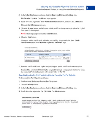 Securing Your Website Payments Standard Buttons
                                                                                                                      6
                                                 Protecting Payment Buttons by Using Encrypted Website Payments


                    3. In the Seller Preferences column, click the Encrypted Payment Settings link.
                        The Website Payment Certificates page appears.
                    4. Scroll down the page to the Your Public Certificates section, and click the Add button.
                        The Add Certificate page appears.
                    5. Click the Browse button, and select the public certificate that you want to upload to PayPal
                       from your local computer.
                        N O T E : The   file you upload must be in PEM format.
                    6. Click the Add button.
                        After your public certificate is uploaded successfully, it appears in the Your Public
                        Certificates section of the Website Payment Certificates page.




                    7. Store the certificate ID that PayPal assigned to your public certificate in a secure place.
                        You need the certificate ID that PayPal assigned to encrypt your payment buttons by using
                        the Encrypted Website Payments software provided by PayPal.
                    Downloading the PayPal Public Certificate From the PayPal Website
                    To download the PayPal public certificate:
                    1. Log in to your Business or Premier PayPal account.
                    2. Click the Profile subtab.
                    3. In the Seller Preferences column, click the Encrypted Payment Settings link.
                    4. Scroll down the page to the PayPal Public Certificate section.




Website Payments Standard Integration Guide              September 2008                                               261
 