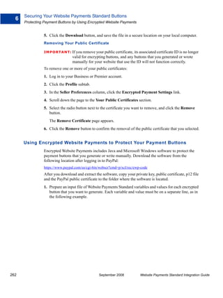Securing Your Website Payments Standard Buttons
  6
      Protecting Payment Buttons by Using Encrypted Website Payments


                5. Click the Download button, and save the file in a secure location on your local computer.
                Removing Your Public Certificate

                IMPO RTANT: If you remove your public certificate, its associated certificate ID is no longer
                                 valid for encrypting buttons, and any buttons that you generated or wrote
                                 manually for your website that use the ID will not function correctly.
                To remove one or more of your public certificates:
                1. Log in to your Business or Premier account.
                2. Click the Profile subtab.
                3. In the Seller Preferences column, click the Encrypted Payment Settings link.
                4. Scroll down the page to the Your Public Certificates section.
                5. Select the radio button next to the certificate you want to remove, and click the Remove
                   button.
                   The Remove Certificate page appears.
                6. Click the Remove button to confirm the removal of the public certificate that you selected.


      Using Encrypted Website Payments to Protect Your Payment Buttons
                Encrypted Website Payments includes Java and Microsoft Windows software to protect the
                payment buttons that you generate or write manually. Download the software from the
                following location after logging in to PayPal:
                https://www.paypal.com/us/cgi-bin/webscr?cmd=p/xcl/rec/ewp-code
                After you download and extract the software, copy your private key, public certificate, p12 file
                and the PayPal public certificate to the folder where the software is located.
                1. Prepare an input file of Website Payments Standard variables and values for each encrypted
                   button that you want to generate. Each variable and value must be on a separate line, as in
                   the following example.




262                                               September 2008           Website Payments Standard Integration Guide
 