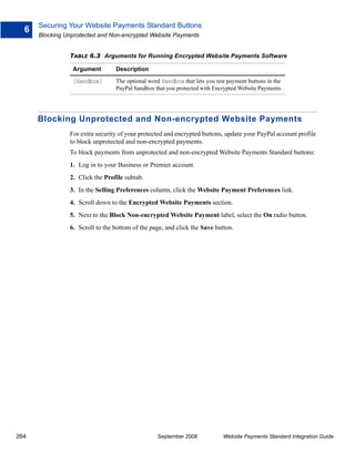 Securing Your Website Payments Standard Buttons
  6
      Blocking Unprotected and Non-encrypted Website Payments


                TABLE 6.3 Arguments for Running Encrypted Website Payments Software

                 Argument        Description

                 [Sandbox]       The optional word Sandbox that lets you test payment buttons in the
                                 PayPal Sandbox that you protected with Encrypted Website Payments




      Blocking Unprotected and Non-encrypted Website Payments
                For extra security of your protected and encrypted buttons, update your PayPal account profile
                to block unprotected and non-encrypted payments.
                To block payments from unprotected and non-encrypted Website Payments Standard buttons:
                1. Log in to your Business or Premier account.
                2. Click the Profile subtab.
                3. In the Selling Preferences column, click the Website Payment Preferences link.
                4. Scroll down to the Encrypted Website Payments section.
                5. Next to the Block Non-encrypted Website Payment label, select the On radio button.
                6. Scroll to the bottom of the page, and click the Save button.




264                                              September 2008             Website Payments Standard Integration Guide
 