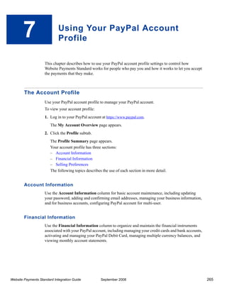 7                     Using Your PayPal Account
                             Profile

                    This chapter describes how to use your PayPal account profile settings to control how
                    Website Payments Standard works for people who pay you and how it works to let you accept
                    the payments that they make.



        The Account Profile
                    Use your PayPal account profile to manage your PayPal account.
                    To view your account profile:
                    1. Log in to your PayPal account at https://www.paypal.com.
                        The My Account Overview page appears.
                    2. Click the Profile subtab.
                        The Profile Summary page appears.
                        Your account profile has three sections:
                        – Account Information
                        – Financial Information
                        – Selling Preferences
                        The following topics describes the use of each section in more detail.


        Account Information
                    Use the Account Information column for basic account maintenance, including updating
                    your password, adding and confirming email addresses, managing your business information,
                    and for business accounts, configuring PayPal account for multi-user.


        Financial Information
                    Use the Financial Information column to organize and maintain the financial instruments
                    associated with your PayPal account, including managing your credit cards and bank accounts,
                    activating and managing your PayPal Debit Card, managing multiple currency balances, and
                    viewing monthly account statements.




Website Payments Standard Integration Guide           September 2008                                               265
 