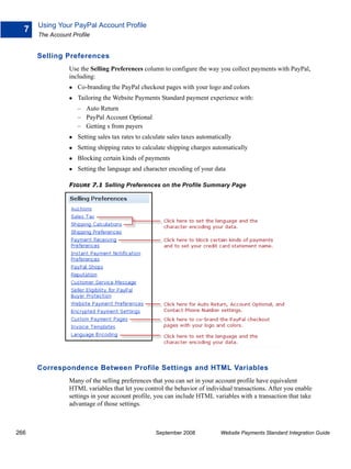 Using Your PayPal Account Profile
  7
      The Account Profile


      Selling Preferences
                 Use the Selling Preferences column to configure the way you collect payments with PayPal,
                 including:
                    Co-branding the PayPal checkout pages with your logo and colors
                    Tailoring the Website Payments Standard payment experience with:
                    – Auto Return
                    – PayPal Account Optional
                    – Getting s from payers
                    Setting sales tax rates to calculate sales taxes automatically
                    Setting shipping rates to calculate shipping charges automatically
                    Blocking certain kinds of payments
                    Setting the language and character encoding of your data

                 FIGURE 7.1 Selling Preferences on the Profile Summary Page




      Correspondence Between Profile Settings and HTML Variables
                 Many of the selling preferences that you can set in your account profile have equivalent
                 HTML variables that let you control the behavior of individual transactions. After you enable
                 settings in your account profile, you can include HTML variables with a transaction that take
                 advantage of those settings.



266                                                September 2008            Website Payments Standard Integration Guide
 