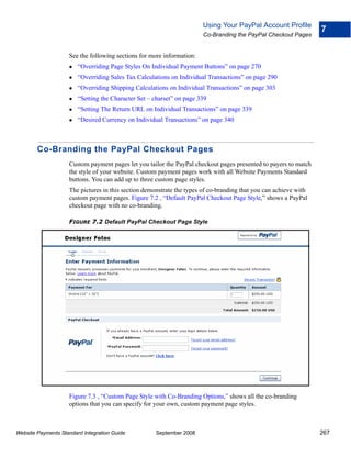 Using Your PayPal Account Profile
                                                                                                                  7
                                                                       Co-Branding the PayPal Checkout Pages


                    See the following sections for more information:
                        “Overriding Page Styles On Individual Payment Buttons” on page 270
                        “Overriding Sales Tax Calculations on Individual Transactions” on page 290
                        “Overriding Shipping Calculations on Individual Transactions” on page 303
                        “Setting the Character Set – charset” on page 339
                        “Setting The Return URL on Individual Transactions” on page 339
                        “Desired Currency on Individual Transactions” on page 340



        Co-Branding the PayPal Checkout Pages
                    Custom payment pages let you tailor the PayPal checkout pages presented to payers to match
                    the style of your website. Custom payment pages work with all Website Payments Standard
                    buttons. You can add up to three custom page styles.
                    The pictures in this section demonstrate the types of co-branding that you can achieve with
                    custom payment pages. Figure 7.2 , “Default PayPal Checkout Page Style,” shows a PayPal
                    checkout page with no co-branding.

                    FIGURE 7.2 Default PayPal Checkout Page Style




                    Figure 7.3 , “Custom Page Style with Co-Branding Options,” shows all the co-branding
                    options that you can specify for your own, custom payment page styles.



Website Payments Standard Integration Guide          September 2008                                               267
 