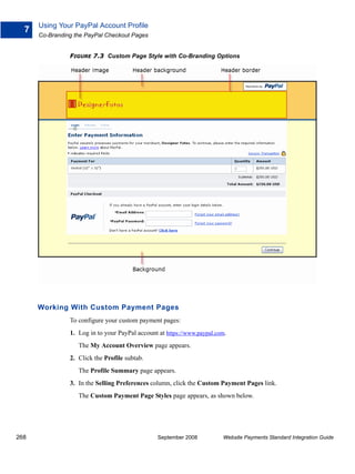 Using Your PayPal Account Profile
  7
      Co-Branding the PayPal Checkout Pages


                FIGURE 7.3 Custom Page Style with Co-Branding Options




      Working With Custom Payment Pages
                To configure your custom payment pages:
                1. Log in to your PayPal account at https://www.paypal.com.
                   The My Account Overview page appears.
                2. Click the Profile subtab.
                   The Profile Summary page appears.
                3. In the Selling Preferences column, click the Custom Payment Pages link.
                   The Custom Payment Page Styles page appears, as shown below.




268                                              September 2008          Website Payments Standard Integration Guide
 
