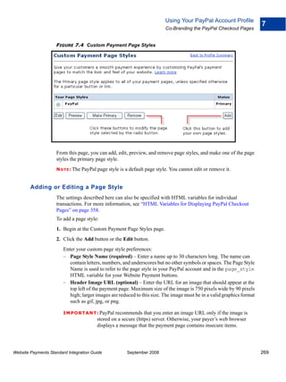 Using Your PayPal Account Profile
                                                                                                                        7
                                                                            Co-Branding the PayPal Checkout Pages


                    FIGURE 7.4 Custom Payment Page Styles




                    From this page, you can add, edit, preview, and remove page styles, and make one of the page
                    styles the primary page style.
                    N O T E : The   PayPal page style is a default page style. You cannot edit or remove it.


        Adding or Editing a Page Style
                    The settings described here can also be specified with HTML variables for individual
                    transactions. For more information, see “HTML Variables for Displaying PayPal Checkout
                    Pages” on page 358.
                    To add a page style:
                    1. Begin at the Custom Payment Page Styles page.
                    2. Click the Add button or the Edit button.
                        Enter your custom page style preferences:
                        – Page Style Name (required) – Enter a name up to 30 characters long. The name can
                           contain letters, numbers, and underscores but no other symbols or spaces. The Page Style
                           Name is used to refer to the page style in your PayPal account and in the page_style
                           HTML variable for your Website Payment buttons.
                        – Header Image URL (optional) – Enter the URL for an image that should appear at the
                           top left of the payment page. Maximum size of the image is 750 pixels wide by 90 pixels
                           high; larger images are reduced to this size. The image must be in a valid graphics format
                           such as gif, jpg, or png.

                        IMPO RTANT: PayPal          recommends that you enter an image URL only if the image is
                                           stored on a secure (https) server. Otherwise, your payer’s web browser
                                           displays a message that the payment page contains insecure items.




Website Payments Standard Integration Guide              September 2008                                                 269
 