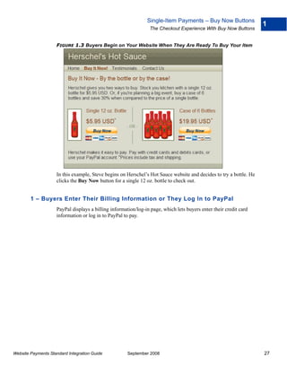 Single-Item Payments – Buy Now Buttons
                                                                                                                    1
                                                                The Checkout Experience With Buy Now Buttons


                    FIGURE 1.3 Buyers Begin on Your Website When They Are Ready To Buy Your Item




                    In this example, Steve begins on Herschel’s Hot Sauce website and decides to try a bottle. He
                    clicks the Buy Now button for a single 12 oz. bottle to check out.


        1 – Buyers Enter Their Billing Information or They Log In to PayPal
                    PayPal displays a billing information/log-in page, which lets buyers enter their credit card
                    information or log in to PayPal to pay.




Website Payments Standard Integration Guide           September 2008                                                27
 