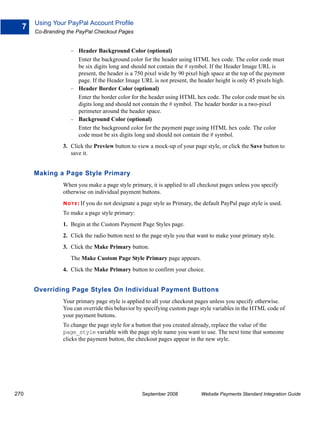 Using Your PayPal Account Profile
  7
      Co-Branding the PayPal Checkout Pages


                    – Header Background Color (optional)
                      Enter the background color for the header using HTML hex code. The color code must
                      be six digits long and should not contain the # symbol. If the Header Image URL is
                      present, the header is a 750 pixel wide by 90 pixel high space at the top of the payment
                      page. If the Header Image URL is not present, the header height is only 45 pixels high.
                    – Header Border Color (optional)
                      Enter the border color for the header using HTML hex code. The color code must be six
                      digits long and should not contain the # symbol. The header border is a two-pixel
                      perimeter around the header space.
                    – Background Color (optional)
                      Enter the background color for the payment page using HTML hex code. The color
                      code must be six digits long and should not contain the # symbol.
                3. Click the Preview button to view a mock-up of your page style, or click the Save button to
                   save it.


      Making a Page Style Primary
                When you make a page style primary, it is applied to all checkout pages unless you specify
                otherwise on individual payment buttons.
                N O T E : If   you do not designate a page style as Primary, the default PayPal page style is used.
                To make a page style primary:
                1. Begin at the Custom Payment Page Styles page.
                2. Click the radio button next to the page style you that want to make your primary style.
                3. Click the Make Primary button.
                    The Make Custom Page Style Primary page appears.
                4. Click the Make Primary button to confirm your choice.


      Overriding Page Styles On Individual Payment Buttons
                Your primary page style is applied to all your checkout pages unless you specify otherwise.
                You can override this behavior by specifying custom page style variables in the HTML code of
                your payment buttons.
                To change the page style for a button that you created already, replace the value of the
                page_style variable with the page style name you want to use. The next time that someone
                clicks the payment button, the checkout pages appear in the new style.




270                                                    September 2008           Website Payments Standard Integration Guide
 