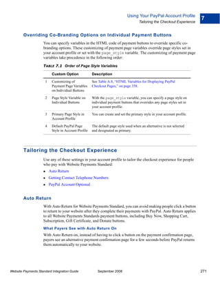 Using Your PayPal Account Profile
                                                                                                                          7
                                                                                      Tailoring the Checkout Experience


        Overriding Co-Branding Options on Individual Payment Buttons
                    You can specify variables in the HTML code of payment buttons to override specific co-
                    branding options. These customizing of payment page variables override page styles set in
                    your account profile or set with the page_style variable. The customizing of payment page
                    variables take precedence in the following order:

                    TABLE 7.1 Order of Page Style Variables

                           Custom Option              Description

                      1    Customizing of             See Table A.8, “HTML Variables for Displaying PayPal
                           Payment Page Variables     Checkout Pages,” on page 358.
                           on Individual Buttons

                      2    Page Style Variable on     With the page_style variable, you can specify a page style on
                           Individual Buttons         individual payment buttons that overrides any page styles set in
                                                      your account profile.

                      3    Primary Page Style in      You can create and set the primary style in your account profile.
                           Account Profile

                      4    Default PayPal Page        The default page style used when an alternative is not selected
                           Style in Account Profile   and designated as primary.




        Tailoring the Checkout Experience
                    Use any of these settings in your account profile to tailor the checkout experience for people
                    who pay with Website Payments Standard:
                          Auto Return
                          Getting Contact Telephone Numbers
                          PayPal Account Optional


        Auto Return
                    With Auto Return for Website Payments Standard, you can avoid making people click a button
                    to return to your website after they complete their payments with PayPal. Auto Return applies
                    to all Website Payments Standards payment buttons, including Buy Now, Shopping Cart,
                    Subscription, Gift Certificate, and Donate buttons.
                    What Payers See with Auto Return On
                    With Auto Return on, instead of having to click a button on the payment confirmation page,
                    payers see an alternative payment confirmation page for a few seconds before PayPal returns
                    them automatically to your website.




Website Payments Standard Integration Guide               September 2008                                                  271
 