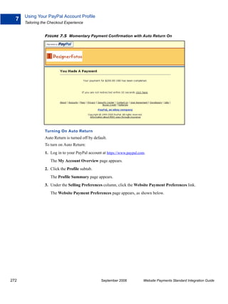 Using Your PayPal Account Profile
  7
      Tailoring the Checkout Experience


                 FIGURE 7.5 Momentary Payment Confirmation with Auto Return On




                 Turning On Auto Return
                 Auto Return is turned off by default.
                 To turn on Auto Return:
                 1. Log in to your PayPal account at https://www.paypal.com.
                    The My Account Overview page appears.
                 2. Click the Profile subtab.
                    The Profile Summary page appears.
                 3. Under the Selling Preferences column, click the Website Payment Preferences link.
                    The Website Payment Preferences page appears, as shown below.




272                                               September 2008          Website Payments Standard Integration Guide
 