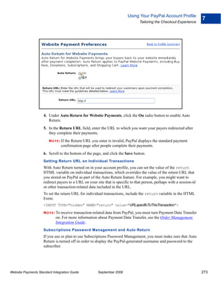 Using Your PayPal Account Profile
                                                                                                                       7
                                                                                Tailoring the Checkout Experience




                    4. Under Auto Return for Website Payments, click the On radio button to enable Auto
                       Return.
                    5. In the Return URL field, enter the URL to which you want your payers redirected after
                       they complete their payments.
                        N O T E : If
                                   the Return URL you enter is invalid, PayPal displays the standard payment
                                 confirmation page after people complete their payments.
                    6. Scroll to the bottom of the page, and click the Save button.
                    Setting Return URL on Individual Transactions
                    With Auto Return turned on in your account profile, you can set the value of the return
                    HTML variable on individual transactions, which overrides the value of the return URL that
                    you stored on PayPal as part of the Auto Return feature. For example, you might want to
                    redirect payers to a URL on your site that is specific to that person, perhaps with a session-id
                    or other transaction-related data included in the URL.
                    To set the return URL for individual transactions, include the return variable in the HTML
                    Form:
                    <INPUT TYPE="hidden" NAME="return" value="URLspecificToThisTransaction">

                    N O T E : To receive transaction-related
                                                          data from PayPal, you must turn Payment Data Transfer
                             on. For more information about Payment Data Transfer, see the Order Management
                             Integration Guide.
                    Subscriptions Password Management and Auto Return
                    If you use or plan to use Subscriptions Password Management, you must make sure that Auto
                    Return is turned off in order to display the PayPal-generated username and password to the
                    subscriber.




Website Payments Standard Integration Guide             September 2008                                                 273
 