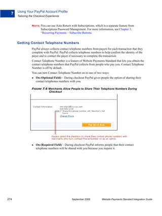 Using Your PayPal Account Profile
  7
      Tailoring the Checkout Experience


                 N O T E : You
                             can use Auto Return with Subscriptions, which is a separate feature from
                         Subscriptions Password Management. For more information, see Chapter 3,
                         “Recurring Payments – Subscribe Buttons.


      Getting Contact Telephone Numbers
                 PayPal always collects contact telephone numbers from payers for each transaction that they
                 complete with PayPal. PayPal collects telephone numbers to help confirm the identity of the
                 payer and to contact the payer if necessary to complete the transaction.
                 Contact Telephone Number is a feature of Website Payments Standard that lets you obtain the
                 contact telephone numbers that PayPal collects from people who pay you. Contact Telephone
                 Number is off by default.
                 You can turn Contact Telephone Number on in one of two ways:
                    On (Optional Field) – During checkout PayPal gives people the option of sharing their
                    contact telephones numbers with you.

                 FIGURE 7.6 Merchants Allow People to Share Their Telephone Numbers During
                            Checkout




                    On (Required Field) – During checkout PayPal informs people that their contact
                    telephone numbers will be shared with you because you require it.




274                                               September 2008          Website Payments Standard Integration Guide
 
