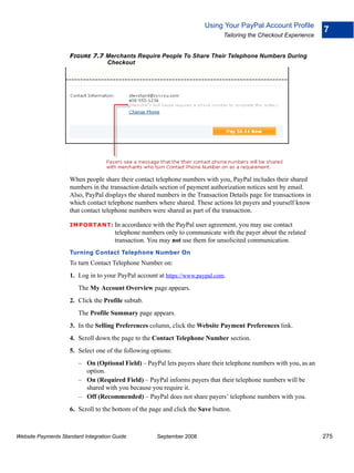 Using Your PayPal Account Profile
                                                                                                                   7
                                                                               Tailoring the Checkout Experience


                    FIGURE 7.7 Merchants Require People To Share Their Telephone Numbers During
                               Checkout




                    When people share their contact telephone numbers with you, PayPal includes their shared
                    numbers in the transaction details section of payment authorization notices sent by email.
                    Also, PayPal displays the shared numbers in the Transaction Details page for transactions in
                    which contact telephone numbers where shared. These actions let payers and yourself know
                    that contact telephone numbers were shared as part of the transaction.

                    IMPO RTANT: In       accordance with the PayPal user agreement, you may use contact
                                      telephone numbers only to communicate with the payer about the related
                                      transaction. You may not use them for unsolicited communication.
                    Turning Contact Telephone Number On
                    To turn Contact Telephone Number on:
                    1. Log in to your PayPal account at https://www.paypal.com.
                        The My Account Overview page appears.
                    2. Click the Profile subtab.
                        The Profile Summary page appears.
                    3. In the Selling Preferences column, click the Website Payment Preferences link.
                    4. Scroll down the page to the Contact Telephone Number section.
                    5. Select one of the following options:
                        – On (Optional Field) – PayPal lets payers share their telephone numbers with you, as an
                          option.
                        – On (Required Field) – PayPal informs payers that their telephone numbers will be
                          shared with you because you require it.
                        – Off (Recommended) – PayPal does not share payers’ telephone numbers with you.
                    6. Scroll to the bottom of the page and click the Save button.



Website Payments Standard Integration Guide          September 2008                                                275
 