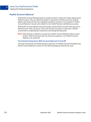 Using Your PayPal Account Profile
  7
      Tailoring the Checkout Experience


      PayPal Account Optional
                 With PayPal Account Optional turned on, people can pay by credit card without signing up for
                 PayPal accounts. They are offered the chance to sign up for a PayPal account by using the
                 address and credit card from the completed transaction, but they are not required to. PayPal
                 Account Optional is turned on by default for new PayPal Premiere and Business accounts.
                 With PayPal Account Optional turned off, people without PayPal accounts must sign up of a
                 PayPal account. They can pay by credit card, but they must agree to sign up for a PayPal
                 account before completing their transactions and making their payments.
                 N O T E : Only Premiereor Business accounts have PayPal Account Optional in their account
                        profiles. With Personal accounts, the checkout experience is as if PayPal Account
                        Optional were turned off.
                 The Checkout Experience With Account Optional Turned Off
                 This topic demonstrates the PayPal checkout experience for Website Payments Standard when
                 PayPal Account Optional is turned off. The following diagram illustrates the steps.




276                                              September 2008           Website Payments Standard Integration Guide
 