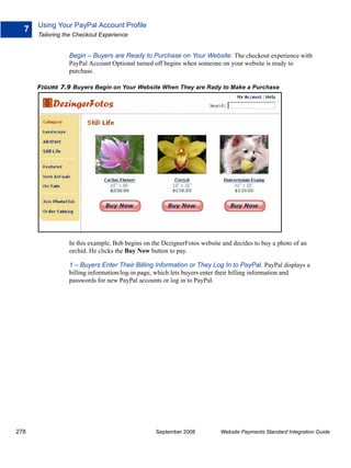 Using Your PayPal Account Profile
  7
      Tailoring the Checkout Experience


                 Begin – Buyers are Ready to Purchase on Your Website. The checkout experience with
                 PayPal Account Optional turned off begins when someone on your website is ready to
                 purchase.

      FIGURE 7.9 Buyers Begin on Your Website When They are Rady to Make a Purchase




                 In this example, Bob begins on the DezignerFotos website and decides to buy a photo of an
                 orchid. He clicks the Buy Now button to pay.

                 1 – Buyers Enter Their Billing Information or They Log In to PayPal. PayPal displays a
                 billing information/log-in page, which lets buyers enter their billing information and
                 passwords for new PayPal accounts or log in to PayPal.




278                                              September 2008          Website Payments Standard Integration Guide
 