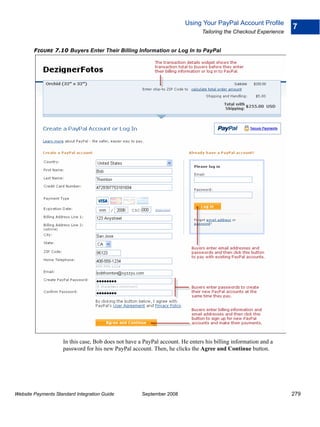 Using Your PayPal Account Profile
                                                                                                                   7
                                                                               Tailoring the Checkout Experience


        FIGURE 7.10 Buyers Enter Their Billing Information or Log In to PayPal




                    In this case, Bob does not have a PayPal account. He enters his billing information and a
                    password for his new PayPal account. Then, he clicks the Agree and Continue button.




Website Payments Standard Integration Guide          September 2008                                                279
 