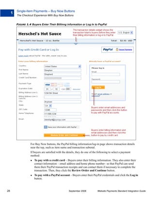 Single-Item Payments – Buy Now Buttons
     1
         The Checkout Experience With Buy Now Buttons


         FIGURE 1.4 Buyers Enter Their Billinng information or Log In to PayPal




                   For Buy Now buttons, the PayPal billing information/log-in page shows transaction details
                   near the top, such as item name and transaction subtotal.
                   If buyers are satisfied with the details, they do one of the following to select a payment
                   method:
                      To pay with a credit card – Buyers enter their billing information. They also enter their
                      contact information – email address and home phone number– so that PayPal can send
                      them their PayPal transaction receipts and can contact them if necessary to complete the
                      transaction. Then, they click the Review Order and Continue button.
                      To pay with a PayPal account – Buyers enter their PayPal credentials and click the Log in
                      button.



28                                                   September 2008            Website Payments Standard Integration Guide
 
