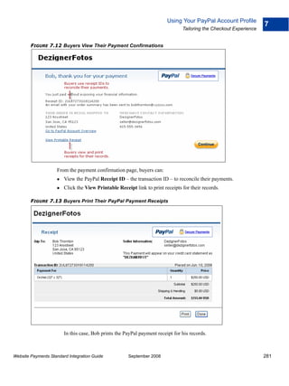 Using Your PayPal Account Profile
                                                                                                                    7
                                                                                Tailoring the Checkout Experience


        FIGURE 7.12 Buyers View Their Payment Confirmations




                    From the payment confirmation page, buyers can:
                        View the PayPal Receipt ID – the transaction ID – to reconcile their payments.
                        Click the View Printable Receipt link to print receipts for their records.

        FIGURE 7.13 Buyers Print Their PayPal Payment Receipts




                        In this case, Bob prints the PayPal payment receipt for his records.



Website Payments Standard Integration Guide           September 2008                                                281
 