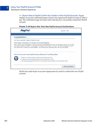 Using Your PayPal Account Profile
  7
      Tailoring the Checkout Experience


                 4 – Buyers New to PayPal Confirm the Creation of their PayPal Accounts. Paypal
                 displays an account confirmation page to buyers who signed up for PayPal accounts in order to
                 pay. The confirmation page lets buyers know that they have successfully created their PayPal
                 accounts.

                 FIGURE 7.14 Buyers View Their New PayPal Account Confirmations




                 PayPal also sends buyers an account signup notice by email to confirm their new PayPal
                 accounts.




282                                               September 2008          Website Payments Standard Integration Guide
 