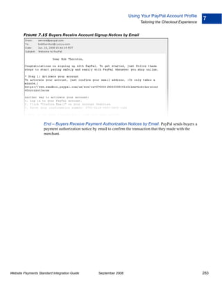 Using Your PayPal Account Profile
                                                                                                               7
                                                                           Tailoring the Checkout Experience


        FIGURE 7.15 Buyers Receive Account Signup Notices by Email




                    End – Buyers Receive Payment Authorization Notices by Email. PayPal sends buyers a
                    payment authorization notice by email to confirm the transaction that they made with the
                    merchant.




Website Payments Standard Integration Guide        September 2008                                              283
 