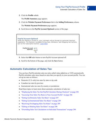 Using Your PayPal Account Profile
                                                                                                                        7
                                                                                   Automatic Calculation of Sales Tax


                    2. Click the Profile subtab.
                        The Profile Summary page appears.
                    3. Click the Website Payment Preferences link in the Selling Preferences column.
                        The Website Payment Preferences page appears.
                    4. Scroll down to the PayPal Account Optional section of the page.




                    5. Select the Off radio button to turn PayPal Account optional off.
                    6. Scroll to the bottom of the page, and click the Save button.



        Automatic Calculation of Sales Tax
                    You can have PayPal calculate sales tax (also called value-added tax or VAT) automatically.
                    PayPal calculates sales taxes based on rates that you specify in your account profile. You can
                    set up tax rates as follows:
                        Domestic (U.S.-only) tax rates by state or zip code
                        Canadian tax rates by province
                        International sales tax rates by country or jurisdiction
                    Read these topics to learn more about automatic calculation of sales tax:
                        “Displaying the Sales Tax that PayPal Calculates During Checkout” on page 286
                        “Accessing Your Sales Tax Rates in Your Account Profile” on page 286
                        “Setting Up Domestic Sales Tax Rates” on page 287
                        “Setting Up International Sales Tax Rates” on page 289
                        “Resolving Overlapping Sales Tax Rates” on page 289
                        “Editing or Deleting Sales Tax Rates” on page 290
                        “Overriding Sales Tax Calculations on Individual Transactions” on page 290




Website Payments Standard Integration Guide            September 2008                                                   285
 
