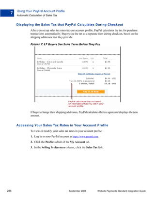 Using Your PayPal Account Profile
  7
      Automatic Calculation of Sales Tax


      Displaying the Sales Tax that PayPal Calculates During Checkout
                 After you set up sales tax rates in your account profile, PayPal calculates the tax for purchase
                 transactions automatically. Buyers see the tax as a separate item during checkout, based on the
                 shipping addresses that they provide.

                 FIGURE 7.17 Buyers See Sales Taxes Before They Pay




                 If buyers change their shipping addresses, PayPal calculates the tax again and displays the new
                 amount.


      Accessing Your Sales Tax Rates in Your Account Profile
                 To view or modify your sales tax rates in your account profile:
                 1. Log in to your PayPal account at https://www.paypal.com.
                 2. Click the Profile subtab of the My Account tab.
                 3. In the Selling Preferences column, click the Sales Tax link.




286                                                September 2008           Website Payments Standard Integration Guide
 