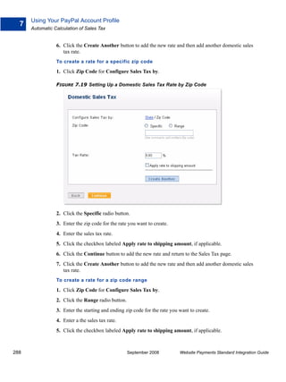 Using Your PayPal Account Profile
  7
      Automatic Calculation of Sales Tax


                 6. Click the Create Another button to add the new rate and then add another domestic sales
                    tax rate.
                 To create a rate for a specific zip code

                 1. Click Zip Code for Configure Sales Tax by.

                 FIGURE 7.19 Setting Up a Domestic Sales Tax Rate by Zip Code




                 2. Click the Specific radio button.
                 3. Enter the zip code for the rate you want to create.
                 4. Enter the sales tax rate.
                 5. Click the checkbox labeled Apply rate to shipping amount, if applicable.
                 6. Click the Continue button to add the new rate and return to the Sales Tax page.
                 7. Click the Create Another button to add the new rate and then add another domestic sales
                    tax rate.
                 To create a rate for a zip code range

                 1. Click Zip Code for Configure Sales Tax by.
                 2. Click the Range radio button.
                 3. Enter the starting and ending zip code for the rate you want to create.
                 4. Enter a the sales tax rate.
                 5. Click the checkbox labeled Apply rate to shipping amount, if applicable.



288                                                 September 2008          Website Payments Standard Integration Guide
 