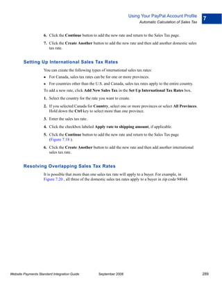 Using Your PayPal Account Profile
                                                                                                                     7
                                                                                Automatic Calculation of Sales Tax


                    6. Click the Continue button to add the new rate and return to the Sales Tax page.
                    7. Click the Create Another button to add the new rate and then add another domestic sales
                       tax rate.


        Setting Up International Sales Tax Rates
                    You can create the following types of international sales tax rates:
                        For Canada, sales tax rates can be for one or more provinces.
                        For countries other than the U.S. and Canada, sales tax rates apply to the entire country.
                    To add a new rate, click Add New Sales Tax in the Set Up International Tax Rates box.
                    1. Select the country for the rate you want to create.
                    2. If you selected Canada for Country, select one or more provinces or select All Provinces.
                       Hold down the Ctrl key to select more than one province.
                    3. Enter the sales tax rate.
                    4. Click the checkbox labeled Apply rate to shipping amount, if applicable.
                    5. Click the Continue button to add the new rate and return to the Sales Tax page
                       (Figure 7.18 ).
                    6. Click the Create Another button to add the new rate and then add another international
                       sales tax rate.


        Resolving Overlapping Sales Tax Rates
                    It is possible that more than one sales tax rate will apply to a buyer. For example, in
                    Figure 7.20 , all three of the domestic sales tax rates apply to a buyer in zip code 94044.




Website Payments Standard Integration Guide           September 2008                                                 289
 