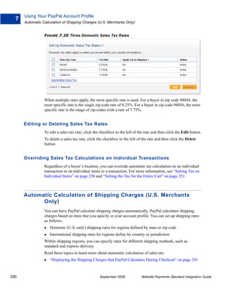 Using Your PayPal Account Profile
  7
      Automatic Calculation of Shipping Charges (U.S. Merchants Only)


                 FIGURE 7.20 Three Domestic Sales Tax Rates




                 When multiple rates apply, the most specific rate is used. For a buyer in zip code 94044, the
                 most specific rate is the single zip code rate of 8.25%. For a buyer in zip code 94056, the most
                 specific rate is the range of zip codes with a rate of 7.75%.


      Editing or Deleting Sales Tax Rates
                 To edit a sales tax rate, click the checkbox to the left of the rate and then click the Edit button.
                 To delete a sales tax rate, click the checkbox to the left of the rate and then click the Delete
                 button.


      Overriding Sales Tax Calculations on Individual Transactions
                 Regardless of a buyer’s location, you can override automatic tax calculation on an individual
                 transaction or on individual items in a transaction. For more information, see “Setting Tax on
                 Individual Items” on page 250 and “Setting the Tax for the Entire Cart” on page 251.



      Automatic Calculation of Shipping Charges (U.S. Merchants
            Only)
                 You can have PayPal calculate shipping charges automatically. PayPal calculates shipping
                 charges based on rates that you specify in your account profile. You can set up shipping rates
                 as follows:
                    Domestic (U.S.-only) shipping rates for regions defined by state or zip code
                    International shipping rates for regions define by country or jurisdiction
                 Within shipping regions, you can specify rates for different shipping methods, such as
                 standard and express delivery.
                 Read these topics to learn more about automatic calculation of sales tax:
                    “Displaying the Shipping Charges that PayPal Calculates During Checkout” on page 291



290                                                 September 2008            Website Payments Standard Integration Guide
 