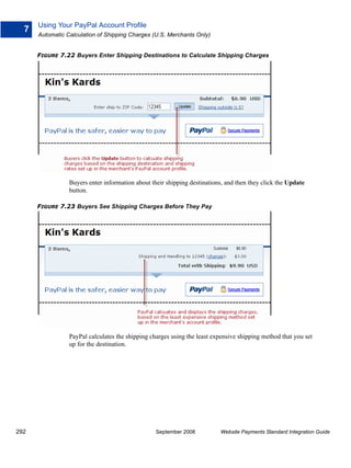 Using Your PayPal Account Profile
  7
      Automatic Calculation of Shipping Charges (U.S. Merchants Only)


      FIGURE 7.22 Buyers Enter Shipping Destinations to Calculate Shipping Charges




                 Buyers enter information about their shipping destinations, and then they click the Update
                 button.

      FIGURE 7.23 Buyers See Shipping Charges Before They Pay




                 PayPal calculates the shipping charges using the least expensive shipping method that you set
                 up for the destination.




292                                               September 2008          Website Payments Standard Integration Guide
 