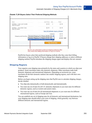 Using Your PayPal Account Profile
                                                                                                                       7
                                                Automatic Calculation of Shipping Charges (U.S. Merchants Only)


        FIGURE 7.24 Buyers Select Their Preferred Shipping Methods




                    PayPal lets buyers select their preferred shipping methods after they enter their billing
                    information or log in to PayPal. If buyers change their shipping addresses or select a different
                    shipping method, PayPal calculates the shipping charges again and displays the new amount.


        Shipping Regions
                    Your organize your shipping rates primarily by the states and countries to which you ship your
                    products. Some merchants make only domestic shipments. Other merchants make both
                    domestic shipments and international shipments. Depending on territorial size, some
                    merchants divide their domestic markets into smaller shipping regions, each with their own
                    shipping rates.
                    Before you begin setting up the shipping rates that PayPal uses to calculate shipping charges,
                    decide whether:
                        You ship only domestically or both domestically and internationally
                        You want one set of rates for all U.S. domestic shipments or you want rates for different
                        domestic regions, such as western and eastern states.
                        You want one set of rates for all international shipments or you want rates for different
                        international regions, such as Europe and Asia
                    You can establish one set of shipping rates for all domestic and international destinations, but
                    your shipping rates should reflect your costs of shipping, which generally vary between
                    different domestic and international regions.




Website Payments Standard Integration Guide           September 2008                                                   293
 