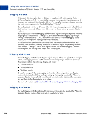 Using Your PayPal Account Profile
  7
      Automatic Calculation of Shipping Charges (U.S. Merchants Only)


      Shipping Methods
                 Within each shipping region that you define, you specify specific shipping rates for the
                 different shipping methods you want to offer buyers. A shipping method specifies a mode of
                 shipment and the general time frame for delivery. For example, you might offer your domestic
                 buyers two shipping methods: “Standard Shipping,” “Priority.”
                 For each region in which you offer a specified shipping method, you generally select different
                 delivery time frames and different rates. Otherwise, you should not set up separate shipping
                 regions.
                 For example, your “Standard Shipping” method for the region where your shipments originate
                 might specify a time frame of “2-3 Days.” A more distant domestic shipping region might
                 specify a time frame of “3-7 Days.” You set the same rates for “Standard Shipping” in all
                 regions, but delivery times are longer for more distant ones.
                 As an alternative to differentiating on delivery time, you might differentiate on rates. For
                 example, your “Standard Shipping” method for all domestic regions might specify the same
                 time frame of “2-3 Days.” You set more expensive rates for “Standard Shipping” in more
                 distant regions, but delivery times are the same for all regions.


      Shipping Rate Bases
                 For each shipping method in each shipping region that you define, you specify the basis upon
                 which your shipping rates are used to calculate the shipping charges for specific purchases.
                 You can choose from the following shipping rate bases:
                    Total order amount
                    Total order weight
                    Total item quantity
                 Generally, you specify the same shipping rate basis for all shipping regions and shipping
                 methods that you define. Before you begin setting up the shipping rates that PayPal uses to
                 calculate shipping charges, decide which basis is most suitable for the kinds of products you
                 sell and the typical orders that your buyers place.
                 For more information, see “Examples of Rate Bases and Shipping Calculations” on page 302


      Shipping Rate Tables
                 For each shipping method you define, fill in a rate table to specify the rates that PayPal uses to
                 calculate shipping charges. Rate tables let you specify tiered rates.




294                                                September 2008             Website Payments Standard Integration Guide
 