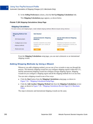 Using Your PayPal Account Profile
  7
      Automatic Calculation of Shipping Charges (U.S. Merchants Only)


                 3. In the Selling Preferences column, click the Set Up Shipping Calculations link.
                    This Shipping Calculations page appears, as shown below.

      FIGURE 7.26 Shipping Calculations Setup Page




                 From the Shipping Calculations setup page, you can start a domestic or an international
                 shipping wizard.


      Adding Shipping Methods by Using a Wizard
                 Whenever you add a shipping method, you use one of two wizards to step you through the
                 process. The domestic shipping wizard lets you configure shipping regions within the U.S.,
                 and the international shipping wizard lets configure foreign shipping regions. Shipping
                 wizards let you configure a shipping region and all the shipping methods for it at one time.
                 You can start a shipping wizard in one of two ways:
                    Click the Start button from the Shipping Calculations setup page, as shown in
                    Figure 7.26 , “Shipping Calculations Setup Page.
                    Click the Add Another Shipping Method link from the Shipping Calculations review
                    page, as shown in Figure 7.28 , “Shipping Calculations Review Page (U.S. Merchants
                    Only).
                 The steps in domestic and international shipping wizards are the same.




296                                               September 2008           Website Payments Standard Integration Guide
 