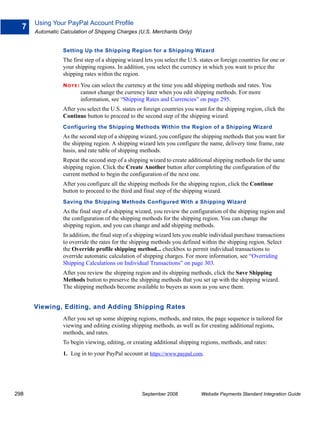 Using Your PayPal Account Profile
  7
      Automatic Calculation of Shipping Charges (U.S. Merchants Only)


                 Setting Up the Shipping Region for a Shipping Wizard
                 The first step of a shipping wizard lets you select the U.S. states or foreign countries for one or
                 your shipping regions. In addition, you select the currency in which you want to price the
                 shipping rates within the region.
                 N O T E : Youcan select the currency at the time you add shipping methods and rates. You
                         cannot change the currency later when you edit shipping methods. For more
                         information, see “Shipping Rates and Currencies” on page 295.
                 After you select the U.S. states or foreign countries you want for the shipping region, click the
                 Continue button to proceed to the second step of the shipping wizard.
                 Configuring the Shipping Methods Within the Region of a Shipping Wizard
                 As the second step of a shipping wizard, you configure the shipping methods that you want for
                 the shipping region. A shipping wizard lets you configure the name, delivery time frame, rate
                 basis, and rate table of shipping methods.
                 Repeat the second step of a shipping wizard to create additional shipping methods for the same
                 shipping region. Click the Create Another button after completing the configuration of the
                 current method to begin the configuration of the next one.
                 After you configure all the shipping methods for the shipping region, click the Continue
                 button to proceed to the third and final step of the shipping wizard.
                 Saving the Shipping Methods Configured With a Shipping Wizard
                 As the final step of a shipping wizard, you review the configuration of the shipping region and
                 the configuration of the shipping methods for the shipping region. You can change the
                 shipping region, and you can change and add shipping methods.
                 In addition, the final step of a shipping wizard lets you enable individual purchase transactions
                 to override the rates for the shipping methods you defined within the shipping region. Select
                 the Override profile shipping method... checkbox to permit individual transactions to
                 override automatic calculation of shipping charges. For more information, see “Overriding
                 Shipping Calculations on Individual Transactions” on page 303.
                 After you review the shipping region and its shipping methods, click the Save Shipping
                 Methods button to preserve the shipping methods that you set up with the shipping wizard.
                 The shipping methods become available to buyers as soon as you save them.


      Viewing, Editing, and Adding Shipping Rates
                 After you set up some shipping regions, methods, and rates, the page sequence is tailored for
                 viewing and editing existing shipping methods, as well as for creating additional regions,
                 methods, and rates.
                 To begin viewing, editing, or creating additional shipping regions, methods, and rates:
                 1. Log in to your PayPal account at https://www.paypal.com.




298                                                 September 2008            Website Payments Standard Integration Guide
 