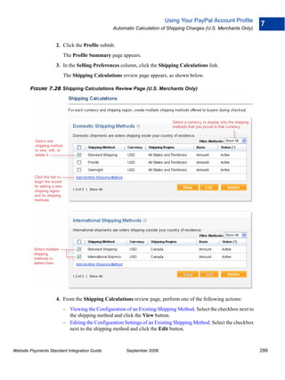 Using Your PayPal Account Profile
                                                                                                                   7
                                               Automatic Calculation of Shipping Charges (U.S. Merchants Only)


                    2. Click the Profile subtab.
                        The Profile Summary page appears.
                    3. In the Selling Preferences column, click the Shipping Calculations link.
                        The Shipping Calculations review page appears, as shown below.

        FIGURE 7.28 Shipping Calculations Review Page (U.S. Merchants Only)




                    4. From the Shipping Calculations review page, perform one of the following actions:
                        – Viewing the Configuration of an Existing Shipping Method. Select the checkbox next to
                          the shipping method and click the View button.
                        – Editing the Configuration Settings of an Existing Shipping Method. Select the checkbox
                          next to the shipping method and click the Edit button.



Website Payments Standard Integration Guide          September 2008                                                299
 