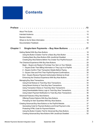 Contents



        Preface . . . . . . . . . . . . . . . . . . . . . . . . . . . . . . . . . . 13
                    About This Guide. . . . . . . . . . . . . . . . . . . . . . . . . . . . . . . . . . . . . . . 13
                    Intended Audience . . . . . . . . . . . . . . . . . . . . . . . . . . . . . . . . . . . . . . 15
                    Revision History . . . . . . . . . . . . . . . . . . . . . . . . . . . . . . . . . . . . . . . 15
                    Where to Go for More Information . . . . . . . . . . . . . . . . . . . . . . . . . . . . . . 16
                    Documentation Feedback . . . . . . . . . . . . . . . . . . . . . . . . . . . . . . . . . . 16


        Chapter 1          Single-Item Payments – Buy Now Buttons . . . . . . . . . 17
                    Getting Started With Buy Now Buttons. . . . . . . . . . . . . . . . . . . . . . . . . . . . 18
                         Using the Button Creation Tool for a Basic Buy Now Button . . . . . . . . . . . . . . 18
                         Creating Basic Buy Now Buttons With JavaScript Disabled . . . . . . . . . . . . . . . 19
                         Creating Buy Now Buttons Before You Create Your PayPal Account . . . . . . . . . . 22
                    The Checkout Experience With Buy Now Buttons . . . . . . . . . . . . . . . . . . . . . . 25
                         Begin – Buyers are Ready to Purchase Your Item on Your Website . . . . . . . . . . 26
                         1 – Buyers Enter Their Billing Information or They Log In to PayPal . . . . . . . . . . 27
                         2 – Buyers Confirm Their Transaction Details Before Paying . . . . . . . . . . . . . . 29
                         3 – Buyers View and Print Their PayPal Payment Confirmations . . . . . . . . . . . . 30
                         End – Buyers Receive Payment Authorization Notices by Email . . . . . . . . . . . . 31
                         Enhancing the Checkout Experience With Buy Now Buttons . . . . . . . . . . . . . . 32
                    Managing Buy Now Transactions . . . . . . . . . . . . . . . . . . . . . . . . . . . . . . 34
                         Using Email Notices to Track Buy Now Transactions . . . . . . . . . . . . . . . . . . 34
                         Using Recent Activity to Track Buy Now Transactions . . . . . . . . . . . . . . . . . 35
                         Using Transaction History to Track Buy Now Transactions . . . . . . . . . . . . . . . 35
                         Using Downloadable History Logs to Track Buy Now Transactions . . . . . . . . . . . 35
                         Using Instant Payment Notification to Track Buy Now Transactions . . . . . . . . . . 36
                    Advanced Features of Buy Now Buttons. . . . . . . . . . . . . . . . . . . . . . . . . . . 36
                         Offering Product Options With Buy Now Buttons . . . . . . . . . . . . . . . . . . . . 36
                         Prompting for Item Quantities With Buy Now Buttons . . . . . . . . . . . . . . . . . . 37
                    Creating Advanced Buy Now Buttons on the PayPal Website . . . . . . . . . . . . . . . . 37
                         Generating Code for Payment Buttons and Email Payment Links . . . . . . . . . . . 37
                         Protecting HTML Code for Payment Buttons . . . . . . . . . . . . . . . . . . . . . . 38
                         Using the Button Creation Tool for Advanced Buy Now Buttons . . . . . . . . . . . . 38
                         Creating Advanced Buy Now Buttons With JavaScript Disabled . . . . . . . . . . . . 52



Website Payments Standard Integration Guide           September 2008                                                    3
 