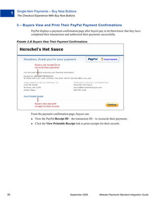 Single-Item Payments – Buy Now Buttons
     1
         The Checkout Experience With Buy Now Buttons


         3 – Buyers View and Print Their PayPal Payment Confirmations
                   PayPal displays a payment confirmation page after buyers pay to let them know that they have
                   completed their transactions and authorized their payments successfully.

         FIGURE 1.6 Buyers View Their Payment Confirmations




                   From the payment confirmation page, buyers can:
                      View the PayPal Receipt ID – the transaction ID – to reconcile their payments.
                      Click the View Printable Receipt link to print receipts for their records.




30                                                  September 2008            Website Payments Standard Integration Guide
 