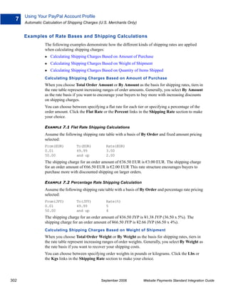 Using Your PayPal Account Profile
  7
      Automatic Calculation of Shipping Charges (U.S. Merchants Only)


      Examples of Rate Bases and Shipping Calculations
                 The following examples demonstrate how the different kinds of shipping rates are applied
                 when calculating shipping charges:
                    Calculating Shipping Charges Based on Amount of Purchase
                    Calculating Shipping Charges Based on Weight of Shipment
                    Calculating Shipping Charges Based on Quantity of Items Shipped
                 Calculating Shipping Charges Based on Amount of Purchase
                 When you choose Total Order Amount or By Amount as the basis for shipping rates, tiers in
                 the rate table represent increasing ranges of order amounts. Generally, you select By Amount
                 as the rate basis if you want to encourage your buyers to buy more with increasing discounts
                 on shipping charges.
                 You can choose between specifying a flat rate for each tier or specifying a percentage of the
                 order amount. Click the Flat Rate or the Percent links in the Shipping Rate section to make
                 your choice.

                 EXAMPLE 7.1 Flat Rate Shipping Calculations
                 Assume the following shipping rate table with a basis of By Order and fixed amount pricing
                 selected:
                 From(EUR)          To(EUR)          Rate(EUR)
                 0.01               49.99            3.00
                 50.00              and up           2.00
                 The shipping charge for an order amount of €36.50 EUR is €3.00 EUR. The shipping charge
                 for an order amount of €66.50 EUR is €2.00 EUR This rate structure encourages buyers to
                 purchase more with discounted shipping on larger orders.

                 EXAMPLE 7.2 Percentage Rate Shipping Calculation
                 Assume the following shipping rate table with a basis of By Order and percentage rate pricing
                 selected:
                 From(JPY)          To(JPY)          Rate(%)
                 0.01               49.99            5
                 50.00              and up           4
                 The shipping charge for an order amount of ¥36.50 JYP is ¥1.38 JYP (36.50 x 5%). The
                 shipping charge for an order amount of ¥66.50 JYP is ¥2.66 JYP (66.50 x 4%).
                 Calculating Shipping Charges Based on Weight of Shipment
                 When you choose Total Order Weight or By Weight as the basis for shipping rates, tiers in
                 the rate table represent increasing ranges of order weights. Generally, you select By Weight as
                 the rate basis if you want to recover your shipping costs.
                 You can choose between specifying order weights in pounds or kilograms. Click the Lbs or
                 the Kgs links in the Shipping Rate section to make your choice.




302                                               September 2008            Website Payments Standard Integration Guide
 