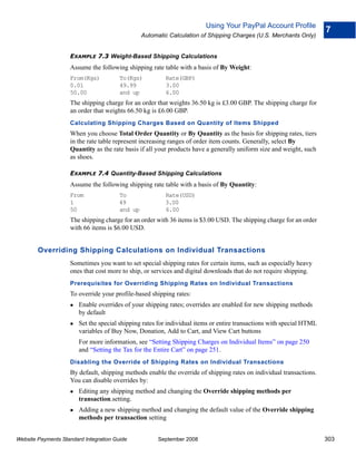 Using Your PayPal Account Profile
                                                                                                                       7
                                                 Automatic Calculation of Shipping Charges (U.S. Merchants Only)


                    EXAMPLE 7.3 Weight-Based Shipping Calculations
                    Assume the following shipping rate table with a basis of By Weight:
                    From(Kgs)           To(Kgs)          Rate(GBP)
                    0.01                49.99            3.00
                    50.00               and up           6.00
                    The shipping charge for an order that weights 36.50 kg is £3.00 GBP. The shipping charge for
                    an order that weights 66.50 kg is £6.00 GBP.
                    Calculating Shipping Charges Based on Quantity of Items Shipped
                    When you choose Total Order Quantity or By Quantity as the basis for shipping rates, tiers
                    in the rate table represent increasing ranges of order item counts. Generally, select By
                    Quantity as the rate basis if all your products have a generally uniform size and weight, such
                    as shoes.

                    EXAMPLE 7.4 Quantity-Based Shipping Calculations
                    Assume the following shipping rate table with a basis of By Quantity:
                    From                To               Rate(USD)
                    1                   49               3.00
                    50                  and up           6.00
                    The shipping charge for an order with 36 items is $3.00 USD. The shipping charge for an order
                    with 66 items is $6.00 USD.


        Overriding Shipping Calculations on Individual Transactions
                    Sometimes you want to set special shipping rates for certain items, such as especially heavy
                    ones that cost more to ship, or services and digital downloads that do not require shipping.
                    Prerequisites for Overriding Shipping Rates on Individual Transactions
                    To override your profile-based shipping rates:
                        Enable overrides of your shipping rates; overrides are enabled for new shipping methods
                        by default
                        Set the special shipping rates for individual items or entire transactions with special HTML
                        variables of Buy Now, Donation, Add to Cart, and View Cart buttons
                        For more information, see “Setting Shipping Charges on Individual Items” on page 250
                        and “Setting the Tax for the Entire Cart” on page 251.
                    Disabling the Override of Shipping Rates on Individual Transactions
                    By default, shipping methods enable the override of shipping rates on individual transactions.
                    You can disable overrides by:
                        Editing any shipping method and changing the Override shipping methods per
                        transaction.setting.
                        Adding a new shipping method and changing the default value of the Override shipping
                        methods per transaction setting


Website Payments Standard Integration Guide            September 2008                                                  303
 