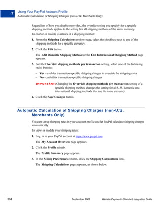 Using Your PayPal Account Profile
  7
      Automatic Calculation of Shipping Charges (non-U.S. Merchants Only)


                 Regardless of how you disable overrides, the override setting you specify for a specific
                 shipping methods applies to the setting for all shipping methods of the same currency.
                 To enable or disable overrides of a shipping method:
                 1. From the Shipping Calculations review page, select the checkbox next to any of the
                    shipping methods for a specific currency.
                 2. Click the Edit button.
                    The Edit Domestic Shipping Method or the Edit International Shipping Method page
                    appears.
                 3. For the Override shipping methods per transaction.setting, select one of the following
                    radio buttons:
                    – Yes – enables transaction-specific shipping charges to override the shipping rates
                    – No – prohibits transaction-specific shipping charges

                    IMPO RTANT: Changing the        Override shipping methods per transaction.setting of a
                                    specific shipping method changes the setting for all U.S. domestic and
                                    international shipping methods that use the same currency.
                 4. Click the Save Changes button.



      Automatic Calculation of Shipping Charges (non-U.S.
            Merchants Only)
                 You can set up shipping rates in your account profile and let PayPal calculate shipping charges
                 automatically.
                 To view or modify your shipping rates:
                 1. Log in to your PayPal account at https://www.paypal.com.
                    The My Account Overview page appears.
                 2. Click the Profile subtab.
                    The Profile Summary page appears.
                 3. In the Selling Preferences column, click the Shipping Calculations link.
                    The Shipping Calculations page appears, as shown below.




304                                               September 2008            Website Payments Standard Integration Guide
 