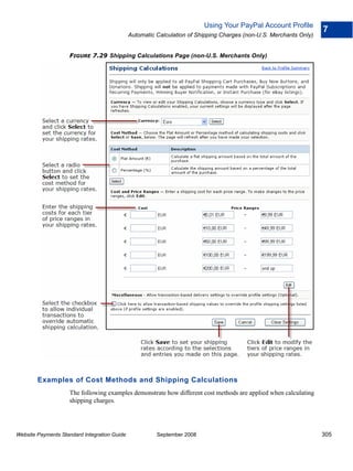 Using Your PayPal Account Profile
                                                                                                                    7
                                              Automatic Calculation of Shipping Charges (non-U.S. Merchants Only)


                    FIGURE 7.29 Shipping Calculations Page (non-U.S. Merchants Only)




        Examples of Cost Methods and Shipping Calculations
                    The following examples demonstrate how different cost methods are applied when calculating
                    shipping charges.




Website Payments Standard Integration Guide             September 2008                                              305
 