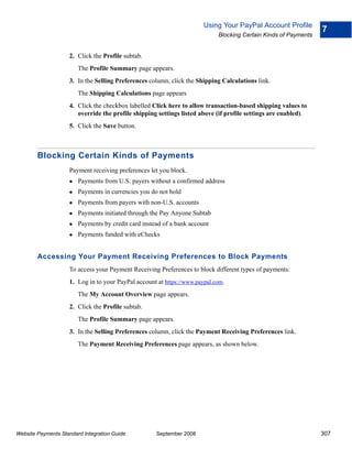 Using Your PayPal Account Profile
                                                                                                                 7
                                                                            Blocking Certain Kinds of Payments


                    2. Click the Profile subtab.
                        The Profile Summary page appears.
                    3. In the Selling Preferences column, click the Shipping Calculations link.
                        The Shipping Calculations page appears
                    4. Click the checkbox labelled Click here to allow transaction-based shipping values to
                       override the profile shipping settings listed above (if profile settings are enabled).
                    5. Click the Save button.



        Blocking Certain Kinds of Payments
                    Payment receiving preferences let you block.
                        Payments from U.S. payers without a confirmed address
                        Payments in currencies you do not hold
                        Payments from payers with non-U.S. accounts
                        Payments initiated through the Pay Anyone Subtab
                        Payments by credit card instead of a bank account
                        Payments funded with eChecks


        Accessing Your Payment Receiving Preferences to Block Payments
                    To access your Payment Receiving Preferences to block different types of payments:
                    1. Log in to your PayPal account at https://www.paypal.com.
                        The My Account Overview page appears.
                    2. Click the Profile subtab.
                        The Profile Summary page appears.
                    3. In the Selling Preferences column, click the Payment Receiving Preferences link.
                        The Payment Receiving Preferences page appears, as shown below.




Website Payments Standard Integration Guide          September 2008                                              307
 