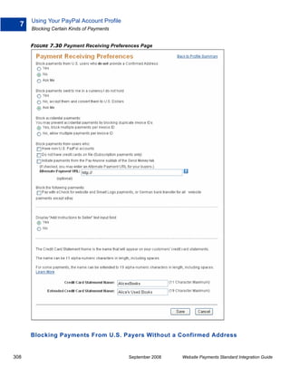 Using Your PayPal Account Profile
  7
      Blocking Certain Kinds of Payments


      FIGURE 7.30 Payment Receiving Preferences Page




      Blocking Payments From U.S. Payers Without a Confirmed Address


308                                        September 2008   Website Payments Standard Integration Guide
 