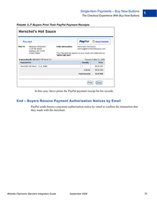 Single-Item Payments – Buy Now Buttons
                                                                                                                  1
                                                                 The Checkout Experience With Buy Now Buttons


        FIGURE 1.7 Buyers Print Their PayPal Payment Receipts




                        In this case, Steve prints the PayPal payment receipt for his records.


        End – Buyers Receive Payment Authorization Notices by Email
                    PayPal sends buyers a payment authorization notice by email to confirm the transaction that
                    they made with the merchant.




Website Payments Standard Integration Guide            September 2008                                             31
 